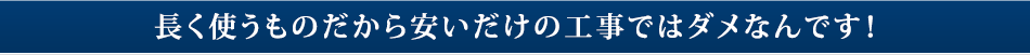 長く使うものだから安いだけの工事ではダメなんです！