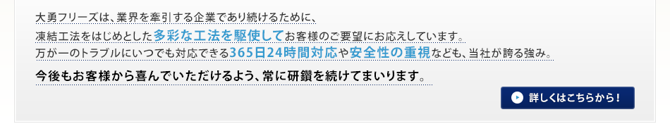 大勇フリーズは、業界を牽引する企業であり続けるために、凍結工法をはじめとした多彩な工法を駆使してお客様のご要望にお応えしています。万が一のトラブルにいつでも対応できる365日24時間対応や安全性の重視なども、当社が誇る強み。今後もお客様から喜んでいただけるよう、常に研鑽を続けてまいります。